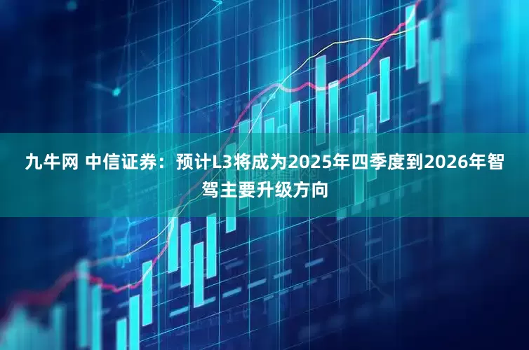 九牛网 中信证券：预计L3将成为2025年四季度到2026年智驾主要升级方向