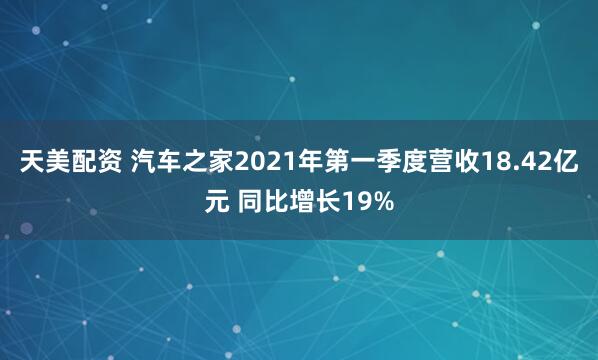 天美配资 汽车之家2021年第一季度营收18.42亿元 同比增长19%