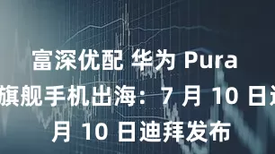 富深优配 华为 Pura 80 系列旗舰手机出海：7 月 10 日迪拜发布