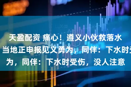 天盈配资 痛心！遵义小伙救落水者两人均遇难，当地正申报见义勇为，同伴：下水时受伤，没人注意