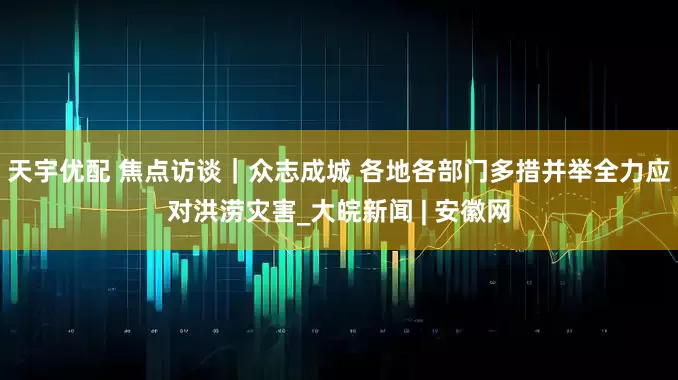 天宇优配 焦点访谈｜众志成城 各地各部门多措并举全力应对洪涝灾害_大皖新闻 | 安徽网