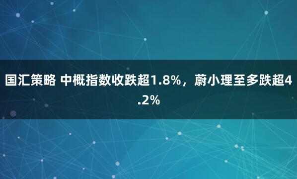 国汇策略 中概指数收跌超1.8%，蔚小理至多跌超4.2%