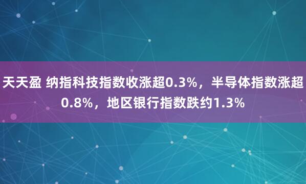 天天盈 纳指科技指数收涨超0.3%，半导体指数涨超0.8%，地区银行指数跌约1.3%
