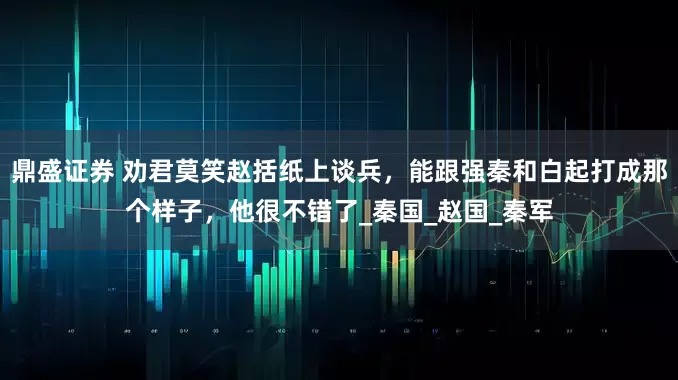鼎盛证券 劝君莫笑赵括纸上谈兵，能跟强秦和白起打成那个样子，他很不错了_秦国_赵国_秦军
