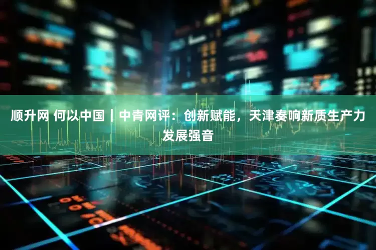 顺升网 何以中国｜中青网评：创新赋能，天津奏响新质生产力发展强音
