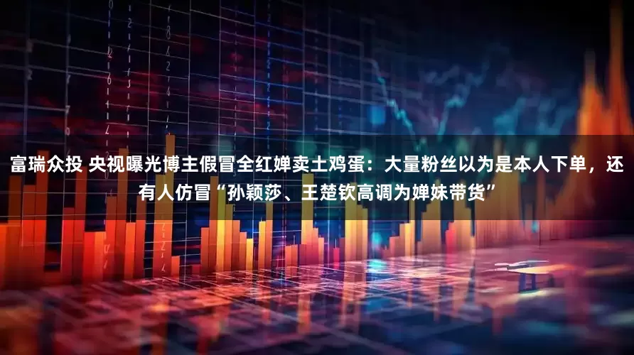 富瑞众投 央视曝光博主假冒全红婵卖土鸡蛋：大量粉丝以为是本人下单，还有人仿冒“孙颖莎、王楚钦高调为婵妹带货”