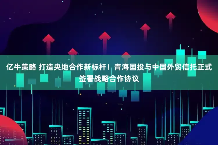 亿牛策略 打造央地合作新标杆！青海国投与中国外贸信托正式签署战略合作协议