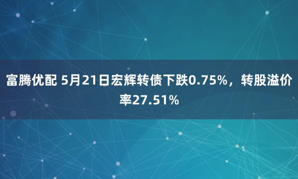 富腾优配 5月21日宏辉转债下跌0.75%，转股溢价率27.51%