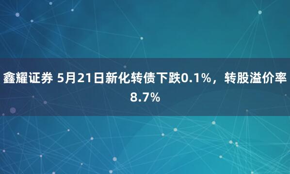 鑫耀证券 5月21日新化转债下跌0.1%，转股溢价率8.7%