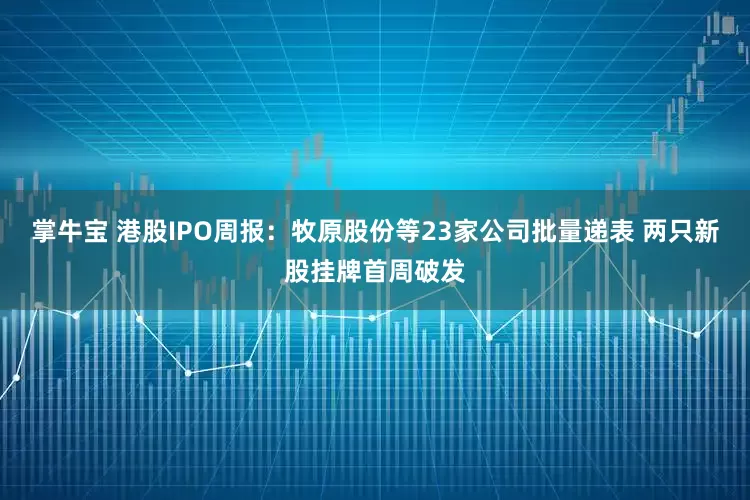 掌牛宝 港股IPO周报：牧原股份等23家公司批量递表 两只新股挂牌首周破发