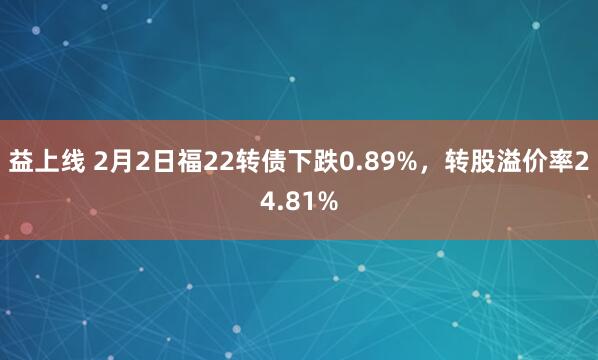 益上线 2月2日福22转债下跌0.89%，转股溢价率24.81%