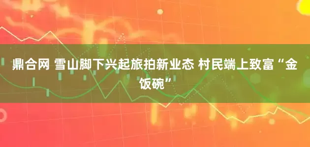 鼎合网 雪山脚下兴起旅拍新业态 村民端上致富“金饭碗”